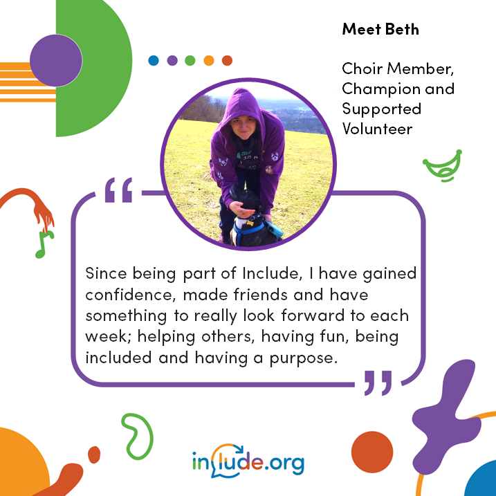 Photo of Beth (crouching down with her hood up and with her dog) who is an Include Choir Member and Volunteer with Include. She has written a blog, click on image to read the blog - blog has audio listen option. Excerpt : Since being part of Include, I have gained confidence, made friends and have something to really look forward to each week; helping others, having fun, being included and having a purpose.