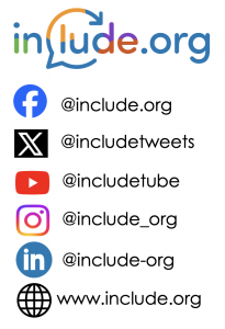 social media details
Facebook is @include.org
X (Twitter) is @includetweets
YouTube is @inlcudetube
Instagram is @include_org
LinkedIn is @include-org
website is www.include.org