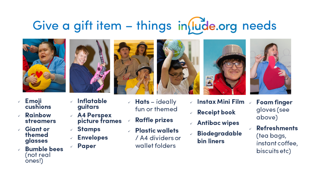 Give a gift item - things Include.org needs:

•	Emoji cushions
•	Inflatable guitars
•	Rainbow streamers
•	Hats – ideally fun or themed
•	Giant or theme glasses
•	Foam fingers
•	Bumble bees 
•	A4 perspex picture frames
•	Stamps
•	Envelopes
•	Paper
•	Ink cartridges
•	Self Adhesive Address Labels
•	Store cupboard refreshments (tea, coffee, biscuits etc)
•	Instax Mini Film
•	Raffle prizes
•	Receipt book
•	Antibac wipes
•	Biodegradable bin liners
•	plastic wallets / A4 dividers & wallet folders
