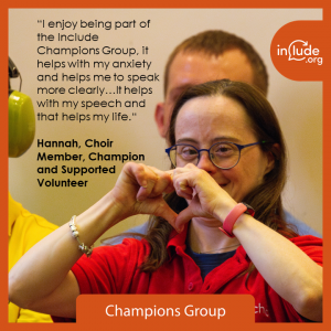 Include Champion Hannah quote says : “I enjoy being part of the Include Champions Group, it helps with my anxiety and helps me to speak more clearly…It helps with my speech and that helps my life.“