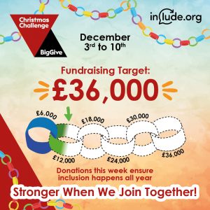 December 3rd to 10th Include's Fundraising Target is £36,000 Donations This week make sure inclusion happens all year. Stronger when we join together