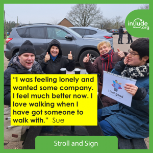 Stroll and Sign with Include.org logo and quote which says: “I was feeling lonely and wanted some company. I feel much better now. I love walking when I have got someone to walk with.” Sue Photo of four people sat at a table after a walk by Earlswood Lakes - thumbs up and one holding a sign saying I feel good