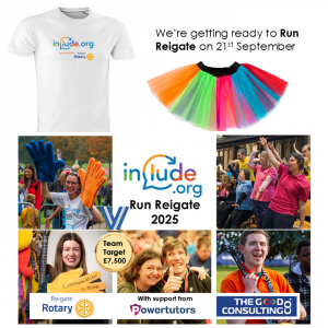 We're getting ready to Run reigate on 21st September. Images of the Include branded running Tshirts and a rainbow tutu. Below photos of people at Include projects. A montage of images that show a mix of people who come to Include's projects lie The Include Choir and The Champions Group. One photo is the Founder of Include Alix Lewer at Run Reigate 2024 wearing giant foam hands that say Communication is more than words. Another photo shows members of The Include Choir performing. And other members signing tumbs up / good to the camera. Words say: Include.org Run Reigate 2025 - with support from Reigate Rotary, The Good Consulting Co and Powertutors.
