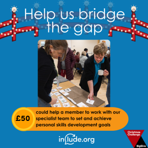 An appeal to help Include bridge the gap with a donation of £50 which could help a member to work with our specialist team to set and achieve personal skills development goals. The image shows our speech and language therapist, Charly, and a member of the Include Choir using a talking mat.