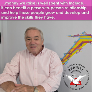 A photo of Richard C from the Rotary Club of Redhill and Redstone. With the words …money we raise is well spent with Include... it can benefit a person-to-person relationship and help those people grow and develop and improve the skills they have. And a copy of the rotary club logo which is a white bird