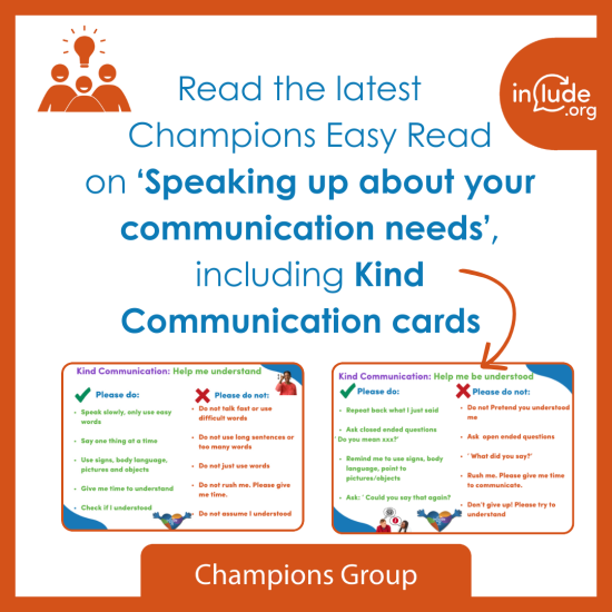 A graphic inviting people to read the latest Champions Easy Read on ‘Speaking up about your communication needs,’ including Kind Communication cards, of which there ate two examples of Kind Communication cards shown. The Include.org logo appears in the top right. The text ‘Champions Group’ appears at the bottom of the image.